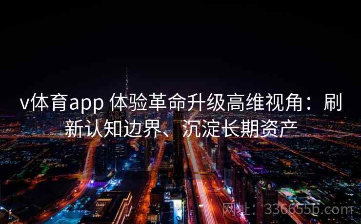 v体育app 体验革命升级高维视角：刷新认知边界、沉淀长期资产