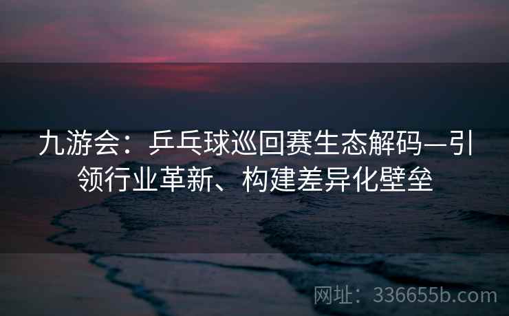 九游会：乒乓球巡回赛生态解码—引领行业革新、构建差异化壁垒