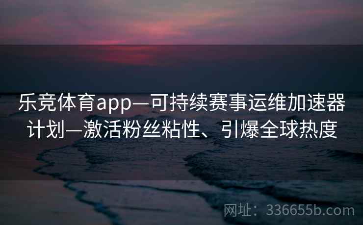 乐竞体育app—可持续赛事运维加速器计划—激活粉丝粘性、引爆全球热度 乐竞体育app—可持续赛事运维加速器计划—激活粉丝粘性、引爆全球热度