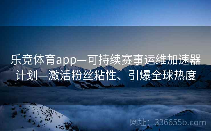 乐竞体育app—可持续赛事运维加速器计划—激活粉丝粘性、引爆全球热度