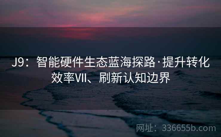 J9：智能硬件生态蓝海探路·提升转化效率Ⅶ、刷新认知边界