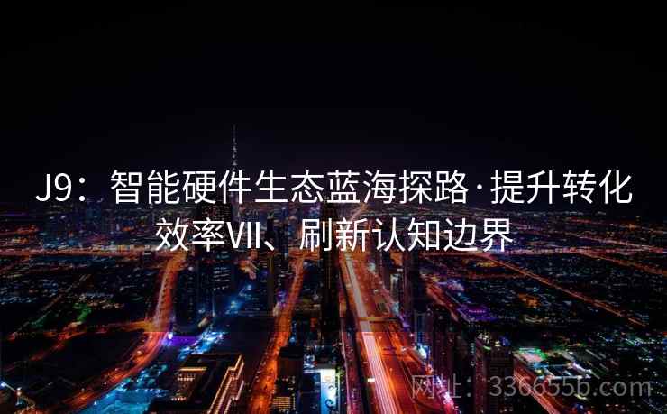 J9：智能硬件生态蓝海探路·提升转化效率Ⅶ、刷新认知边界