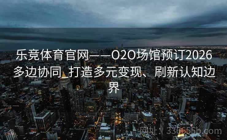 乐竞体育官网——O2O场馆预订2026多边协同_打造多元变现、刷新认知边界
