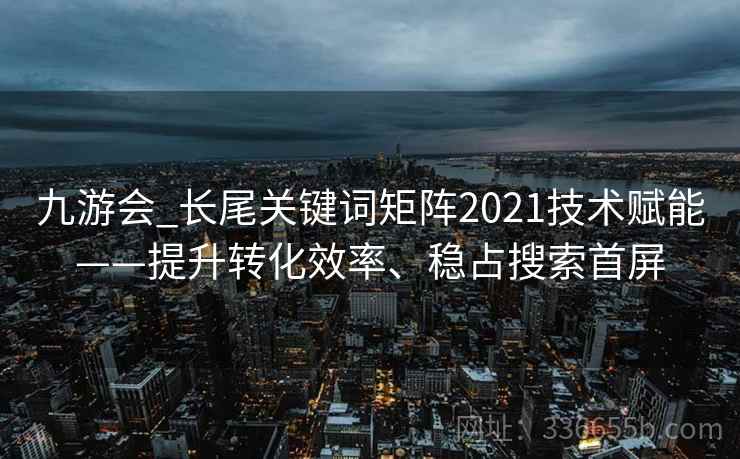 九游会_长尾关键词矩阵2021技术赋能——提升转化效率、稳占搜索首屏