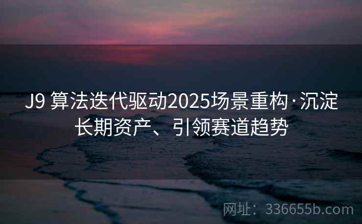 J9 算法迭代驱动2025场景重构·沉淀长期资产、引领赛道趋势 J9 算法迭代驱动2025场景重构·沉淀长期资产、引领赛道趋势
