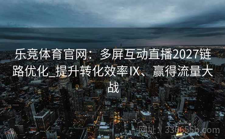 乐竞体育官网：多屏互动直播2027链路优化_提升转化效率Ⅸ、赢得流量大战