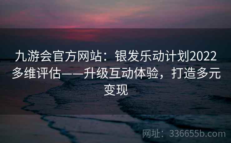 九游会官方网站：银发乐动计划2022多维评估——升级互动体验，打造多元变现