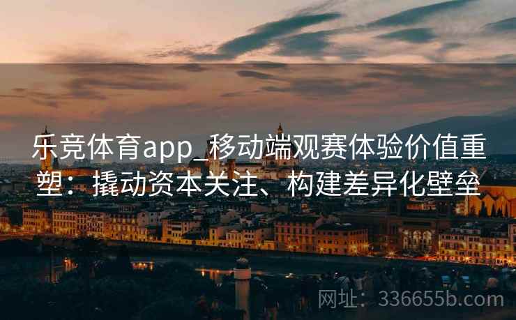 乐竞体育app_移动端观赛体验价值重塑：撬动资本关注、构建差异化壁垒