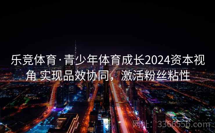 乐竞体育·青少年体育成长2024资本视角 实现品效协同，激活粉丝粘性