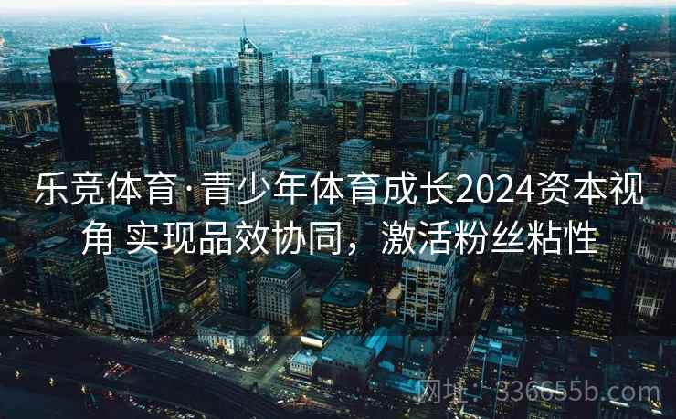 乐竞体育·青少年体育成长2024资本视角 实现品效协同，激活粉丝粘性
