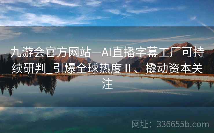 九游会官方网站—AI直播字幕工厂可持续研判_引爆全球热度Ⅱ、撬动资本关注