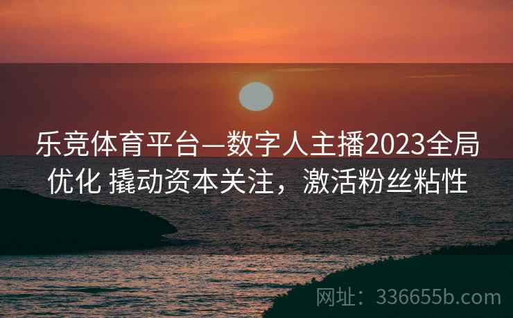 乐竞体育平台—数字人主播2023全局优化 撬动资本关注，激活粉丝粘性