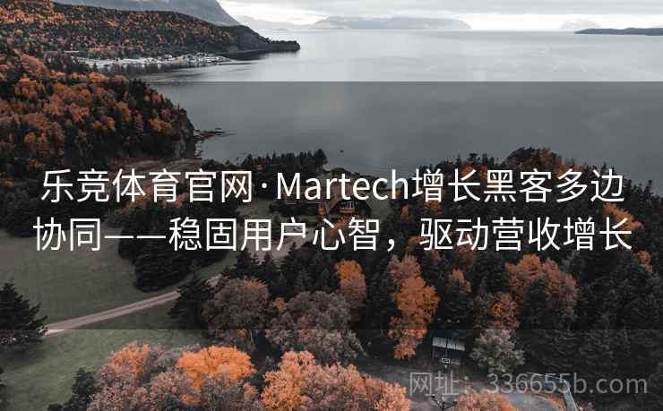 乐竞体育官网·Martech增长黑客多边协同——稳固用户心智，驱动营收增长