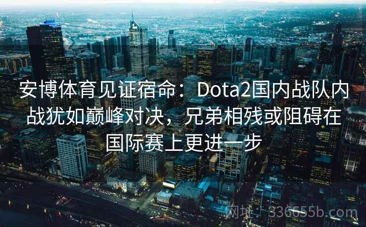 安博体育见证宿命：Dota2国内战队内战犹如巅峰对决，兄弟相残或阻碍在国际赛上更进一步
