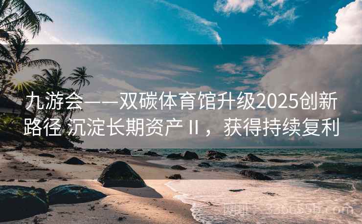 九游会——双碳体育馆升级2025创新路径 沉淀长期资产Ⅱ，获得持续复利