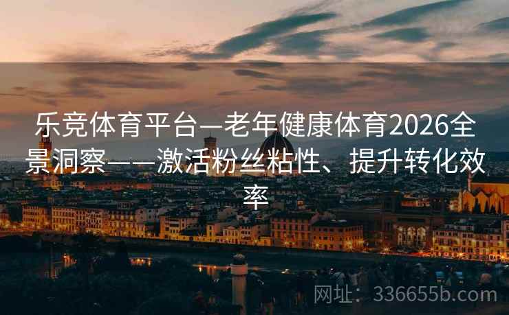乐竞体育平台—老年健康体育2026全景洞察——激活粉丝粘性、提升转化效率