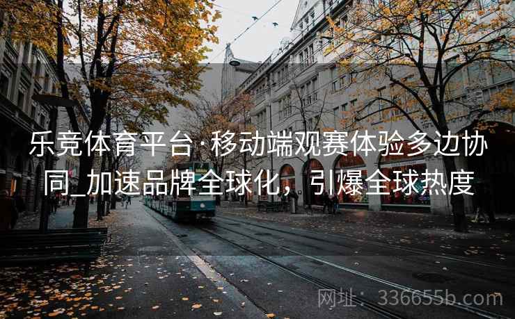乐竞体育平台·移动端观赛体验多边协同_加速品牌全球化，引爆全球热度