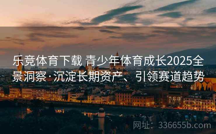 乐竞体育下载 青少年体育成长2025全景洞察·沉淀长期资产、引领赛道趋势