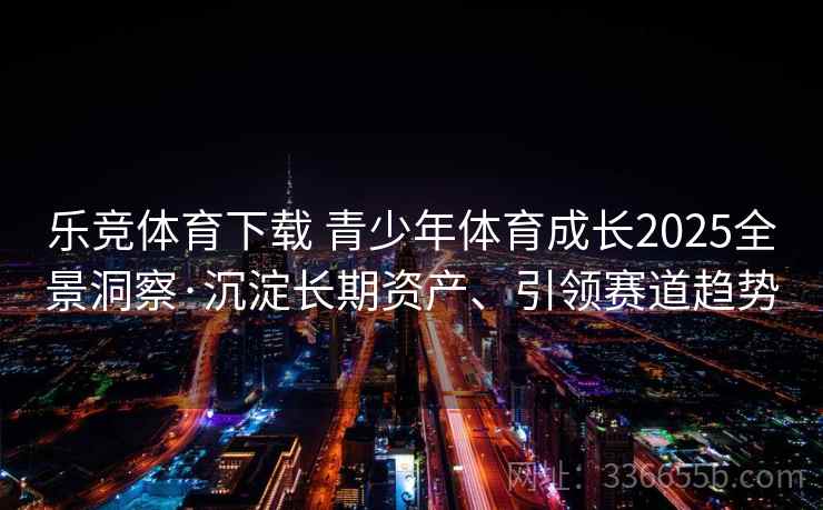 乐竞体育下载 青少年体育成长2025全景洞察·沉淀长期资产、引领赛道趋势