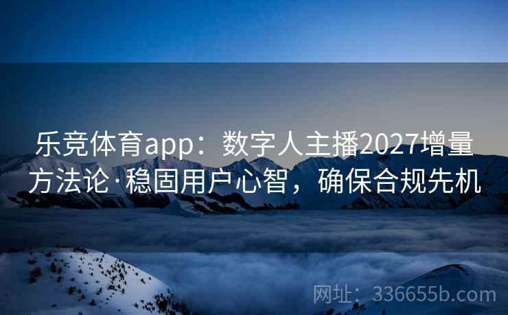 乐竞体育app：数字人主播2027增量方法论·稳固用户心智，确保合规先机