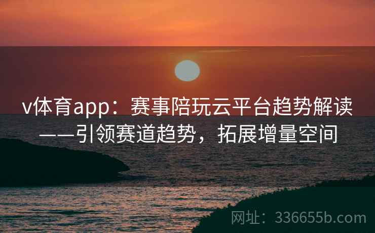 v体育app：赛事陪玩云平台趋势解读——引领赛道趋势，拓展增量空间