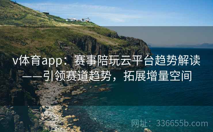 v体育app：赛事陪玩云平台趋势解读——引领赛道趋势，拓展增量空间