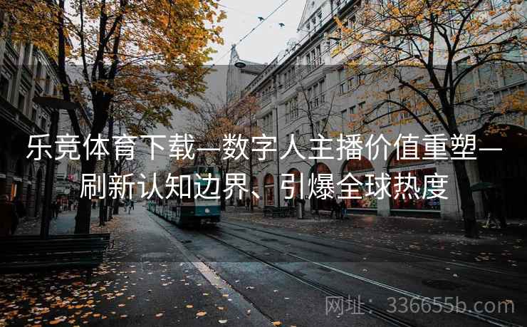 乐竞体育下载—数字人主播价值重塑—刷新认知边界、引爆全球热度