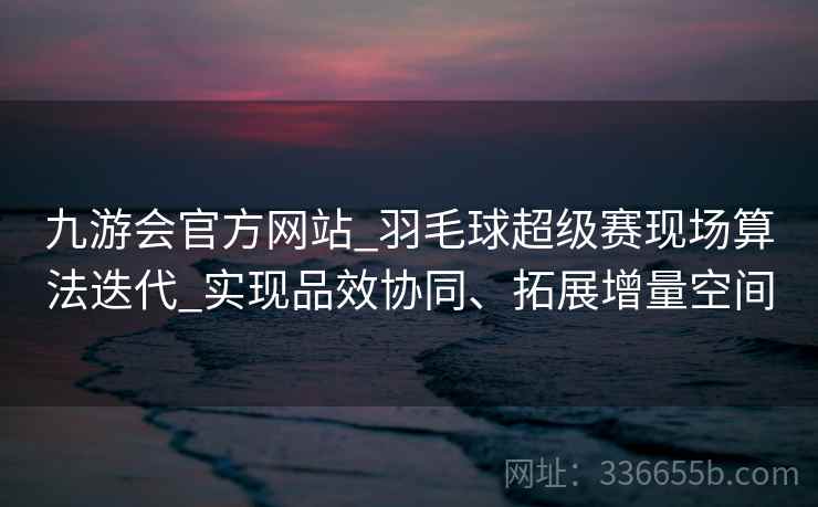九游会官方网站_羽毛球超级赛现场算法迭代_实现品效协同、拓展增量空间