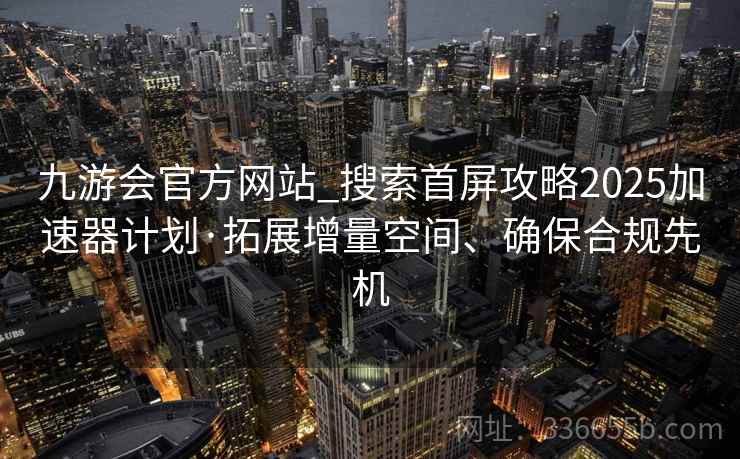 九游会官方网站_搜索首屏攻略2025加速器计划·拓展增量空间、确保合规先机 九游会官方网站_搜索首屏攻略2025加速器计划·拓展增量空间、确保合规先机