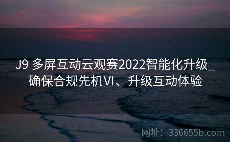 J9 多屏互动云观赛2022智能化升级_确保合规先机Ⅵ、升级互动体验