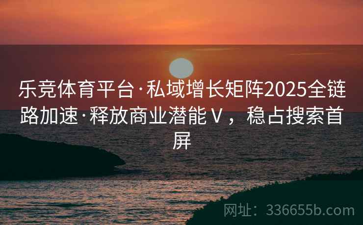 乐竞体育平台·私域增长矩阵2025全链路加速·释放商业潜能Ⅴ，稳占搜索首屏