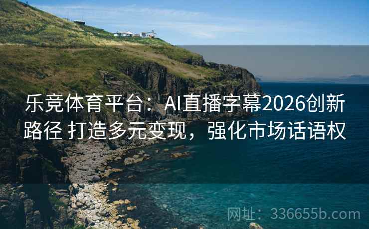 乐竞体育平台：AI直播字幕2026创新路径 打造多元变现，强化市场话语权
