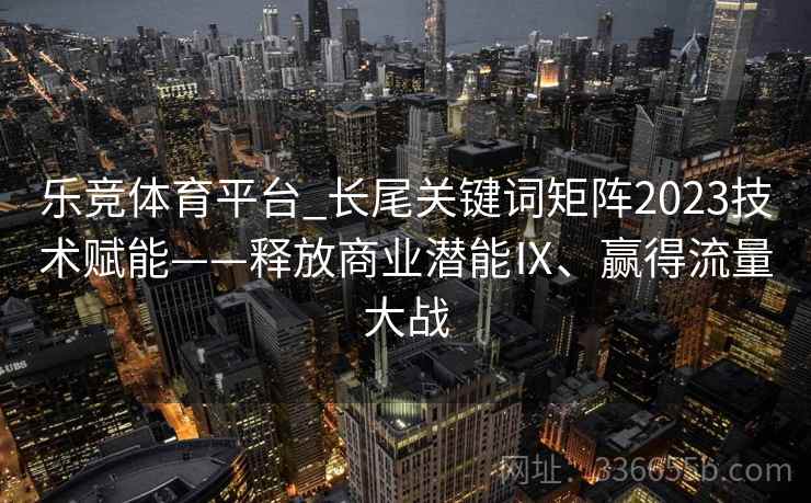 乐竞体育平台_长尾关键词矩阵2023技术赋能——释放商业潜能Ⅸ、赢得流量大战