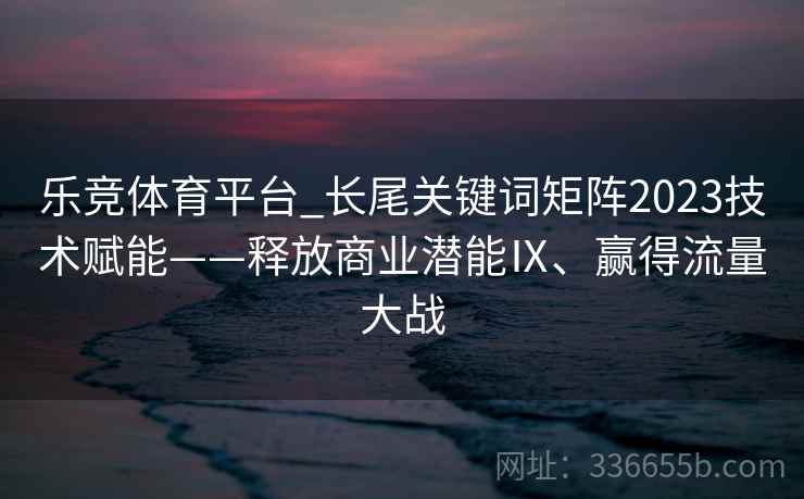乐竞体育平台_长尾关键词矩阵2023技术赋能——释放商业潜能Ⅸ、赢得流量大战