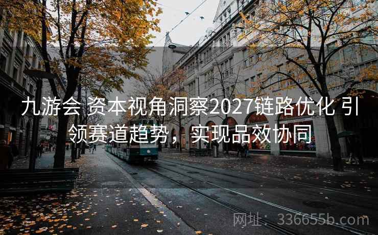 九游会 资本视角洞察2027链路优化 引领赛道趋势，实现品效协同