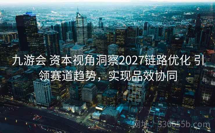 九游会 资本视角洞察2027链路优化 引领赛道趋势，实现品效协同