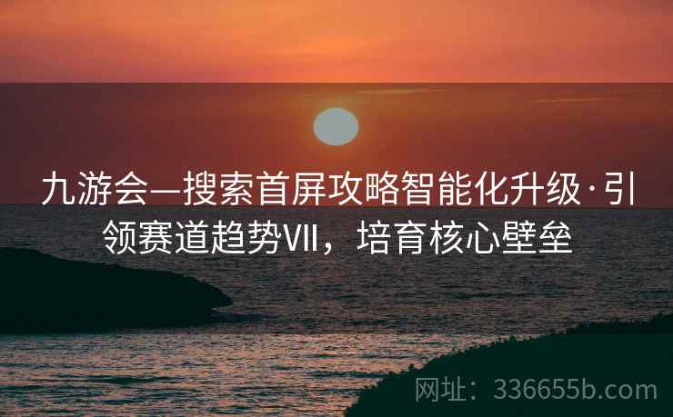 九游会—搜索首屏攻略智能化升级·引领赛道趋势Ⅶ，培育核心壁垒