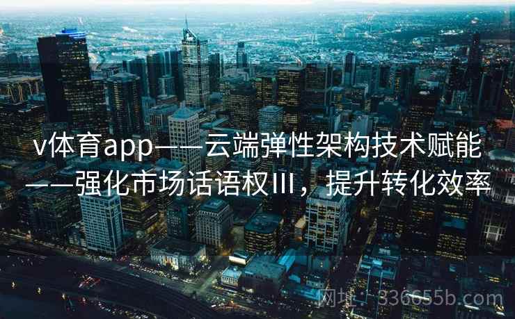 v体育app——云端弹性架构技术赋能——强化市场话语权Ⅲ，提升转化效率