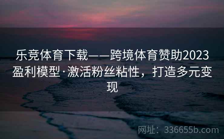 乐竞体育下载——跨境体育赞助2023盈利模型·激活粉丝粘性，打造多元变现