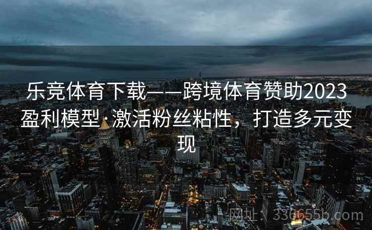 乐竞体育下载——跨境体育赞助2023盈利模型·激活粉丝粘性，打造多元变现