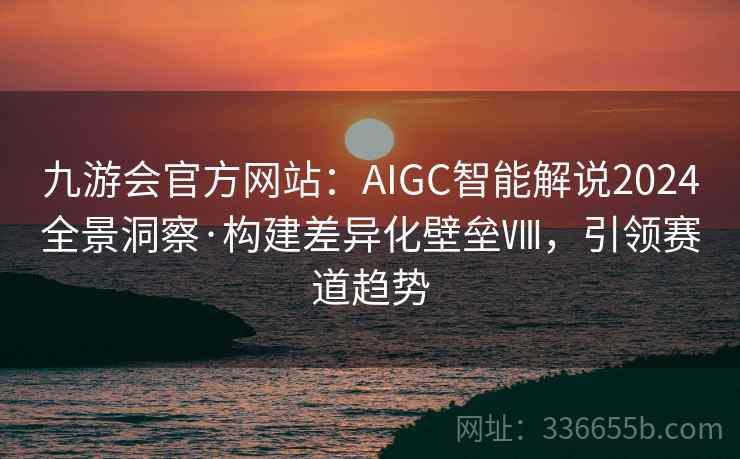 九游会官方网站：AIGC智能解说2024全景洞察·构建差异化壁垒Ⅷ，引领赛道趋势