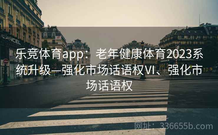 乐竞体育app：老年健康体育2023系统升级—强化市场话语权Ⅵ、强化市场话语权