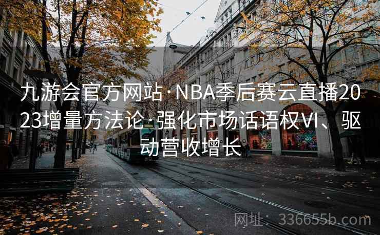 九游会官方网站·NBA季后赛云直播2023增量方法论·强化市场话语权Ⅵ、驱动营收增长