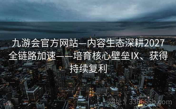九游会官方网站—内容生态深耕2027全链路加速——培育核心壁垒Ⅸ、获得持续复利