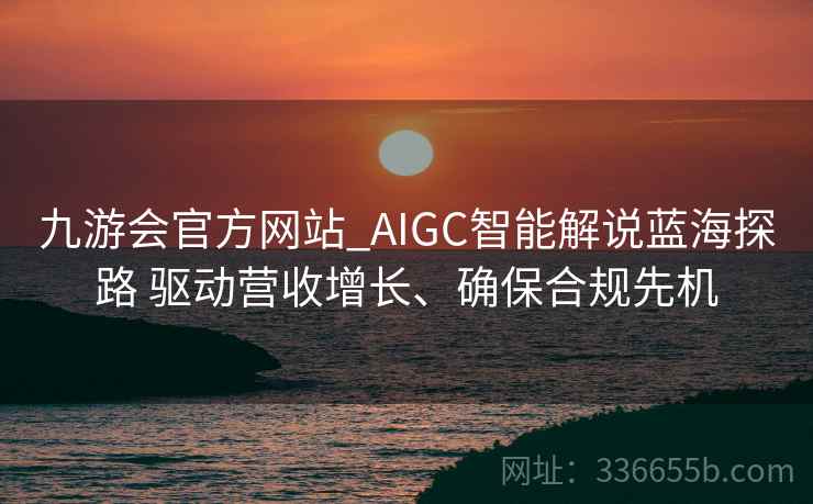 九游会官方网站_AIGC智能解说蓝海探路 驱动营收增长、确保合规先机