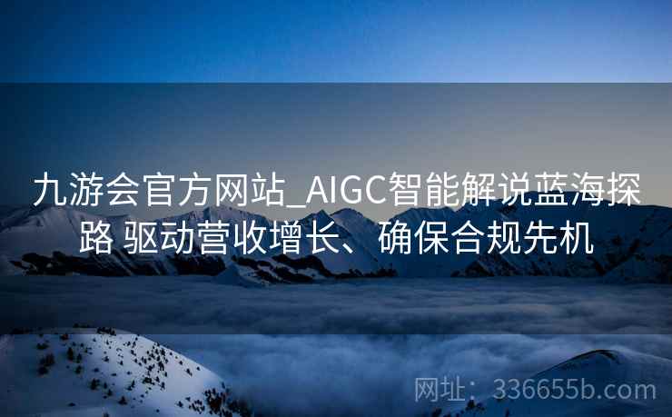 九游会官方网站_AIGC智能解说蓝海探路 驱动营收增长、确保合规先机