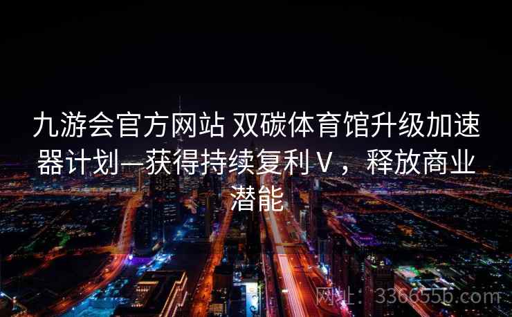 九游会官方网站 双碳体育馆升级加速器计划—获得持续复利Ⅴ，释放商业潜能