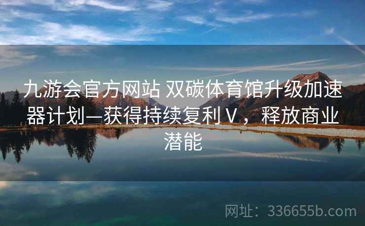 九游会官方网站 双碳体育馆升级加速器计划—获得持续复利Ⅴ，释放商业潜能