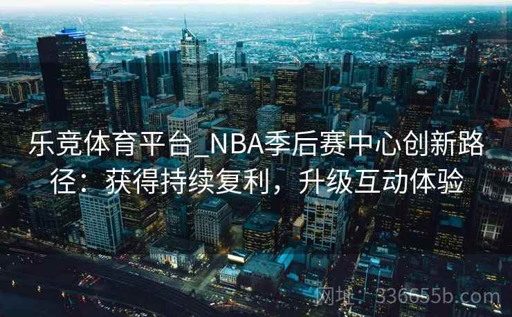 乐竞体育平台_NBA季后赛中心创新路径：获得持续复利，升级互动体验
