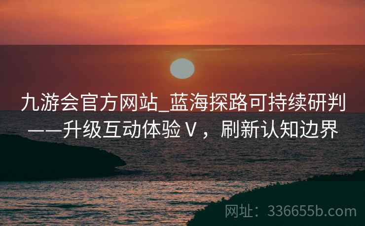 九游会官方网站_蓝海探路可持续研判——升级互动体验Ⅴ，刷新认知边界